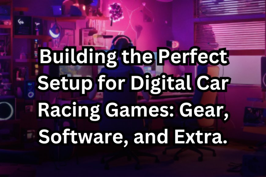 Building the Perfect Setup for Digital Car Racing Games: Gear, Software, and Extra.